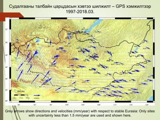Судалгааны талбайн царцдасын хэвтээ шилжилт – GPS хэмжилтээр
1997-2018.03.
Grey arrows show directions and velocities (mm/year) with respect to stable Eurasia: Only sites
with uncertainty less than 1.5 mm/year are used and shown here.
 