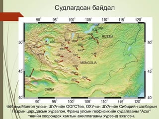 1997 онд Монгол улсын ШУА-ийн ООГСТөв, ОХУ-ын ШУА-ийн Сибирийн салбарын
Газрын царцдасын хүрээлэн, Франц улсын геофизикийн судалгааны “Azur”
төвийн хоорондох хамтын ажиллагааны хүрээнд эхэлсэн.
Судлагдсан байдал
 