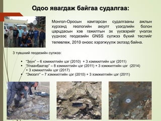 3 түвшний геодезийн сүлжээ:
 “Зүүн” – 6 хэмжилтийн цэг (2010) + 3 хэмжилтийн цэг (2011)
 “Улаанбаатар” – 8 хэмжилтийн цэг (2011) + 3 хэмжилтийн цэг (2014)
+ 3 хэмжилтийн цэг (2017)
 “Эмээлт” – 7 хэмжилтийн цэг (2010) + 3 хэмжилтийн цэг (2011)
Монгол-Оросын хамтарсан судалгааны ажлын
хүрээнд геологийн аюулт үзэгдлийн болон
царцдасын хэв гажилтын эх үүсвэрийг үнэлэх
үүднээс геодезийн GNSS сүлжээ бүхий төслийг
төлөвлөж, 2010 оноос хэрэгжүүлж эхлээд байна.
Одоо явагдаж байгаа судалгаа:
 
