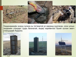 Геодинамикийн энэхүү сүлжээ нь тогтвортой ул хөрсөнд суулгасан, олон улсын
геодезийн стандарт суурь баганатай, өндөр нарийвчлал бүхий хүлээн авагч
станцуудаас бүрдэнэ.
 