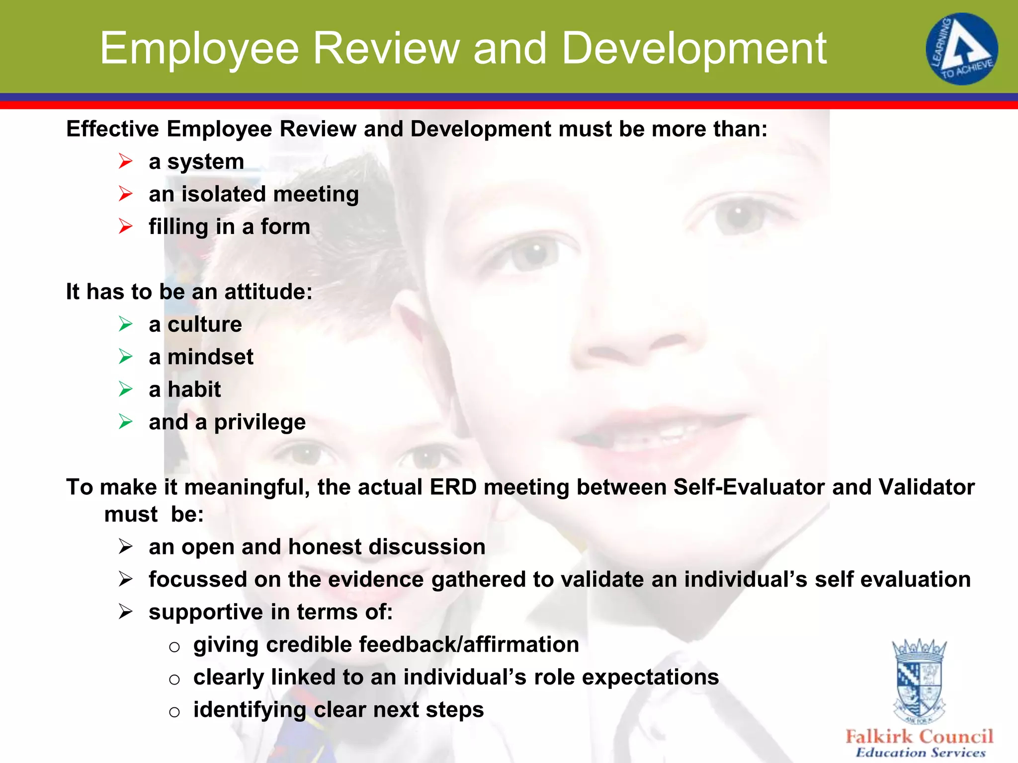 Employee Review and Development
Effective Employee Review and Development must be more than:
 a system
 an isolated meeting
 filling in a form
It has to be an attitude:
 a culture
 a mindset
 a habit
 and a privilege
To make it meaningful, the actual ERD meeting between Self-Evaluator and Validator
must be:
 an open and honest discussion
 focussed on the evidence gathered to validate an individual’s self evaluation
 supportive in terms of:
o giving credible feedback/affirmation
o clearly linked to an individual’s role expectations
o identifying clear next steps
 