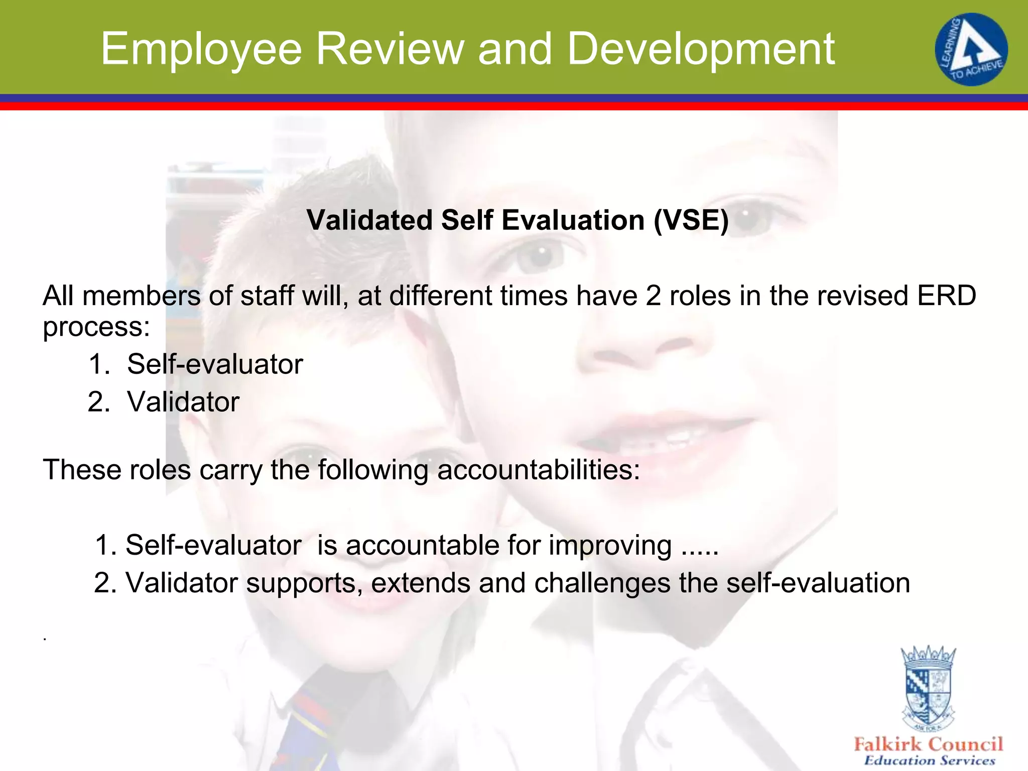 Employee Review and Development
Validated Self Evaluation (VSE)
All members of staff will, at different times have 2 roles in the revised ERD
process:
1. Self-evaluator
2. Validator
These roles carry the following accountabilities:
1. Self-evaluator is accountable for improving .....
2. Validator supports, extends and challenges the self-evaluation
.
 