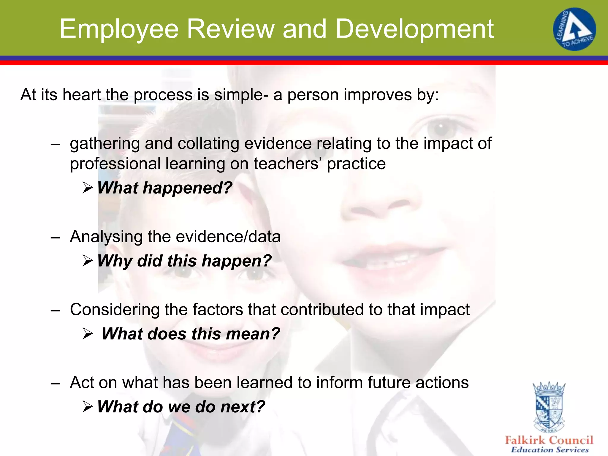 Employee Review and Development
At its heart the process is simple- a person improves by:
– gathering and collating evidence relating to the impact of
professional learning on teachers’ practice
What happened?
– Analysing the evidence/data
Why did this happen?
– Considering the factors that contributed to that impact
 What does this mean?
– Act on what has been learned to inform future actions
What do we do next?
 