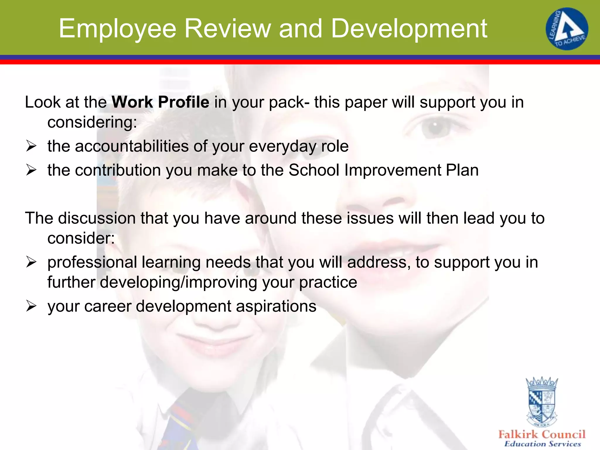 Employee Review and Development
Look at the Work Profile in your pack- this paper will support you in
considering:
 the accountabilities of your everyday role
 the contribution you make to the School Improvement Plan
The discussion that you have around these issues will then lead you to
consider:
 professional learning needs that you will address, to support you in
further developing/improving your practice
 your career development aspirations
 