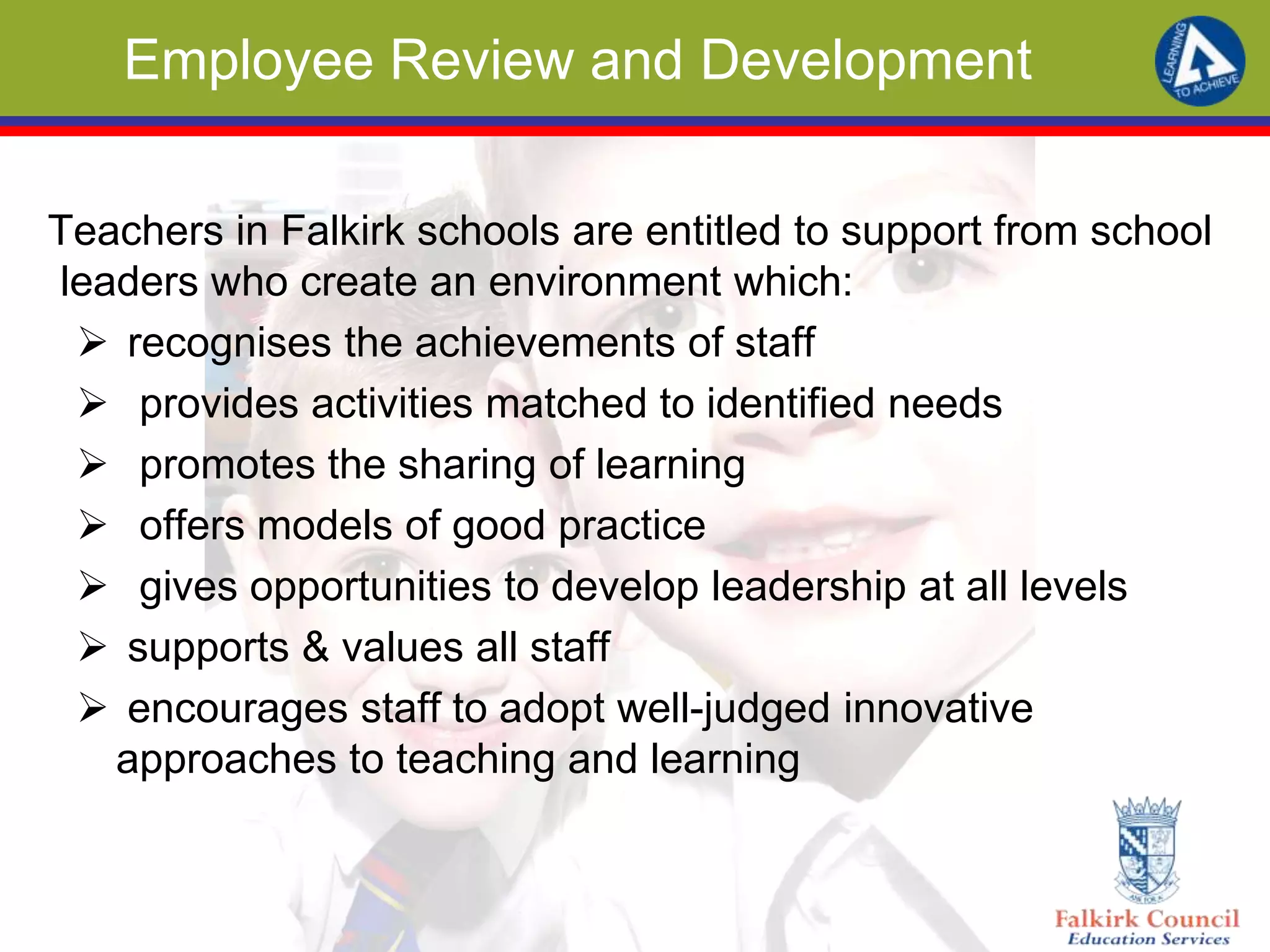 Employee Review and Development
Teachers in Falkirk schools are entitled to support from school
leaders who create an environment which:
 recognises the achievements of staff
 provides activities matched to identified needs
 promotes the sharing of learning
 offers models of good practice
 gives opportunities to develop leadership at all levels
 supports & values all staff
 encourages staff to adopt well-judged innovative
approaches to teaching and learning
 