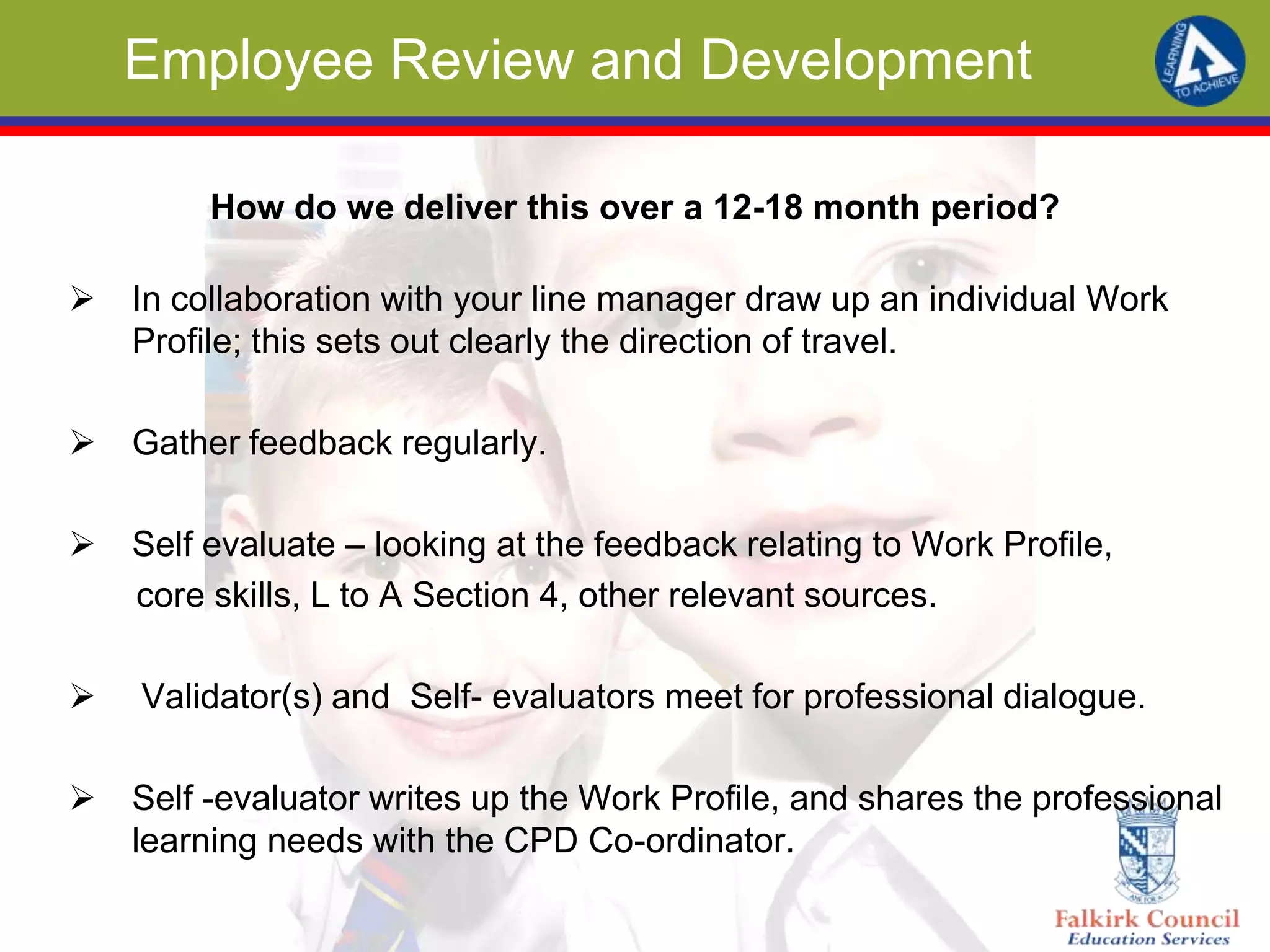 Employee Review and Development
How do we deliver this over a 12-18 month period?
 In collaboration with your line manager draw up an individual Work
Profile; this sets out clearly the direction of travel.
 Gather feedback regularly.
 Self evaluate – looking at the feedback relating to Work Profile,
core skills, L to A Section 4, other relevant sources.
 Validator(s) and Self- evaluators meet for professional dialogue.
 Self -evaluator writes up the Work Profile, and shares the professional
learning needs with the CPD Co-ordinator.
 