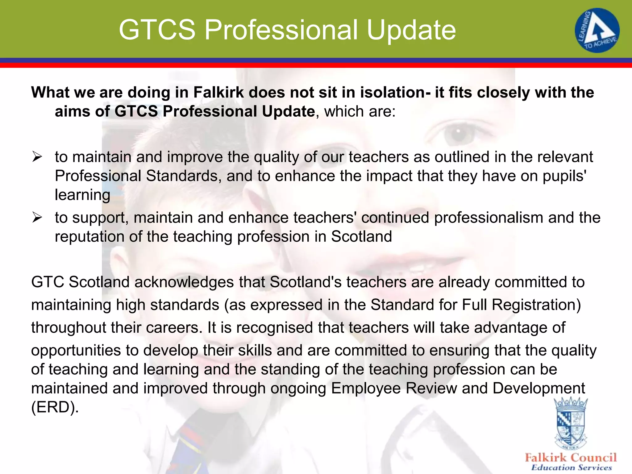 GTCS Professional Update
What we are doing in Falkirk does not sit in isolation- it fits closely with the
aims of GTCS Professional Update, which are:
 to maintain and improve the quality of our teachers as outlined in the relevant
Professional Standards, and to enhance the impact that they have on pupils'
learning
 to support, maintain and enhance teachers' continued professionalism and the
reputation of the teaching profession in Scotland
GTC Scotland acknowledges that Scotland's teachers are already committed to
maintaining high standards (as expressed in the Standard for Full Registration)
throughout their careers. It is recognised that teachers will take advantage of
opportunities to develop their skills and are committed to ensuring that the quality
of teaching and learning and the standing of the teaching profession can be
maintained and improved through ongoing Employee Review and Development
(ERD).
 
