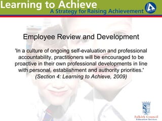 Employee Review and Development
'In a culture of ongoing self-evaluation and professional
accountability, practitioners will be encouraged to be
proactive in their own professional developments in line
with personal, establishment and authority priorities.'
(Section 4: Learning to Achieve, 2009)
 