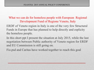 FEANTSA 2015 ANNUAL POLICY CONFERENCEFEANTSA 2015 ANNUAL POLICY CONFERENCE
What we can do for homeless people with European Regional
Development Fund of Regione Veneto, Italy
ERDF of Veneto region in Italy is one of the very few Structural
Funds in Europe that has planned to help directly and esplicity
the homeless people.
In this short ppt I present the situation at July 2015, while the last
negotiation between Public authority of Veneto region for ERDF
and EU Commission is still going on.
Fio.psd and Caritas have worked together to reach this goal
 