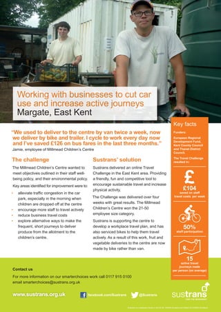 Working with businesses to cut car 
use and increase active journeys 
Margate, East Kent 
“We used to deliver to the centre by van twice a week, now 
we deliver by bike and trailer. I cycle to work every day now 
and I’ve saved £126 on bus fares in the last three months.” 
Jamie, employee of Millmead Children’s Centre 
The challenge 
The Millmead Children’s Centre wanted to 
meet objectives outlined in their staff well-being 
Contact us 
For more information on our smarterchoices work call 0117 915 0100 
email smarterchoices@sustrans.org.uk 
www.sustrans.org.uk facebook.com/Sustrans @Sustrans 
Key facts 
Funders: 
European Regional 
Development Fund, 
Kent County Council 
and Thanet District 
Council. 
The Travel Challenge 
resulted in: 
£ 
50% 
staff participation 
Sustrans is a registered charity in the UK No. 326550 (England and Wales) SCO39263 (Scotland) 
policy, and their environmental policy. 
Key areas identified for improvement were to: 
• alleviate traffic congestion in the car 
park, especially in the morning when 
children are dropped off at the centre 
• encourage more staff to travel actively 
• reduce business travel costs 
• explore alternative ways to make the 
frequent, short journeys to deliver 
produce from the allotment to the 
children’s centre. 
Sustrans’ solution 
Sustrans delivered an online Travel 
Challenge in the East Kent area. Providing 
a friendly, fun and competitive tool to 
encourage sustainable travel and increase 
physical activity. 
The Challenge was delivered over four 
weeks with great results. The Millmead 
Children’s Centre won the 21-50 
employee size category. 
Sustrans is supporting the centre to 
develop a workplace travel plan, and has 
also serviced bikes to help them travel 
actively. As a result of this work, fruit and 
vegetable deliveries to the centre are now 
made by bike rather than van. 
£104 
saved on staff 
travel costs per week 
15 
active travel 
journeys made 
per person (on average) 
