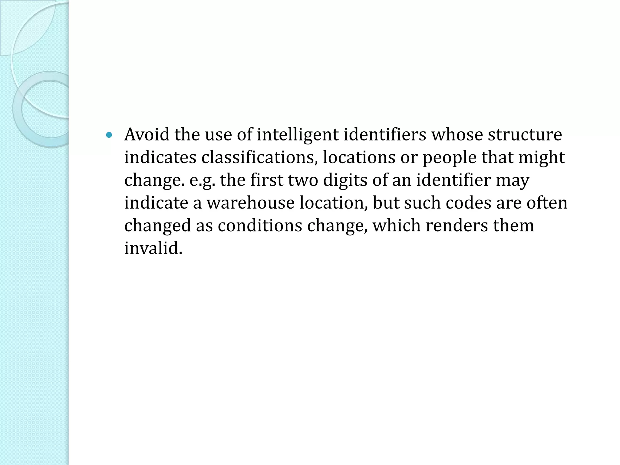  Avoid the use of intelligent identifiers whose structure
indicates classifications, locations or people that might
change. e.g. the first two digits of an identifier may
indicate a warehouse location, but such codes are often
changed as conditions change, which renders them
invalid.
 