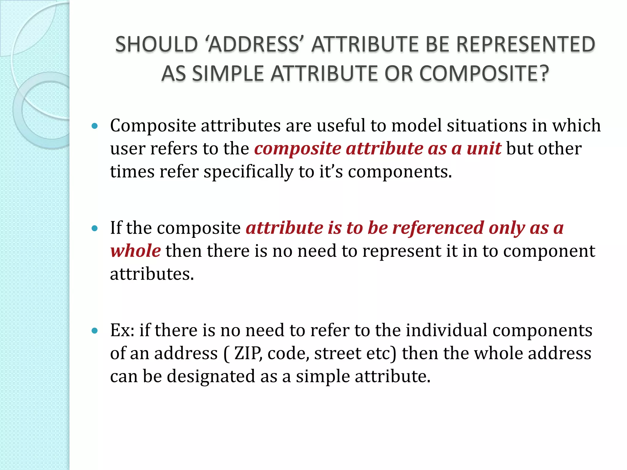 SHOULD ‘ADDRESS’ ATTRIBUTE BE REPRESENTED
AS SIMPLE ATTRIBUTE OR COMPOSITE?
 Composite attributes are useful to model situations in which
user refers to the composite attribute as a unit but other
times refer specifically to it’s components.
 If the composite attribute is to be referenced only as a
whole then there is no need to represent it in to component
attributes.
 Ex: if there is no need to refer to the individual components
of an address ( ZIP, code, street etc) then the whole address
can be designated as a simple attribute.
 
