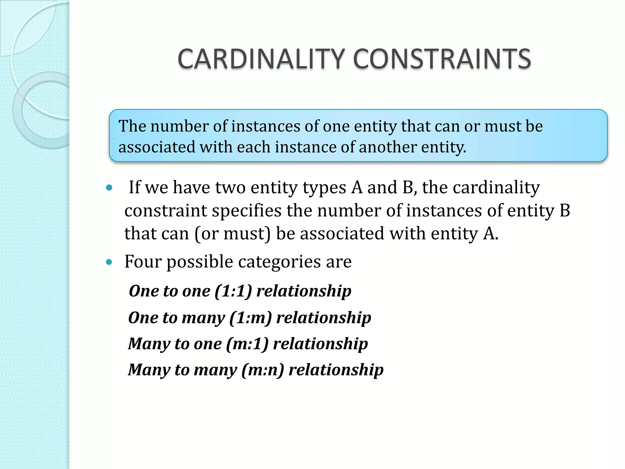 CARDINALITY CONSTRAINTS
 If we have two entity types A and B, the cardinality
constraint specifies the number of instances of entity B
that can (or must) be associated with entity A.
 Four possible categories are
One to one (1:1) relationship
One to many (1:m) relationship
Many to one (m:1) relationship
Many to many (m:n) relationship
The number of instances of one entity that can or must be
associated with each instance of another entity.
 