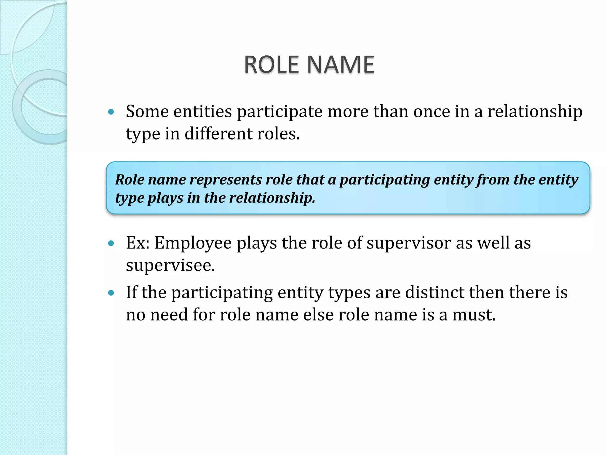 ROLE NAME
 Some entities participate more than once in a relationship
type in different roles.
 Ex: Employee plays the role of supervisor as well as
supervisee.
 If the participating entity types are distinct then there is
no need for role name else role name is a must.
Role name represents role that a participating entity from the entity
type plays in the relationship.
 