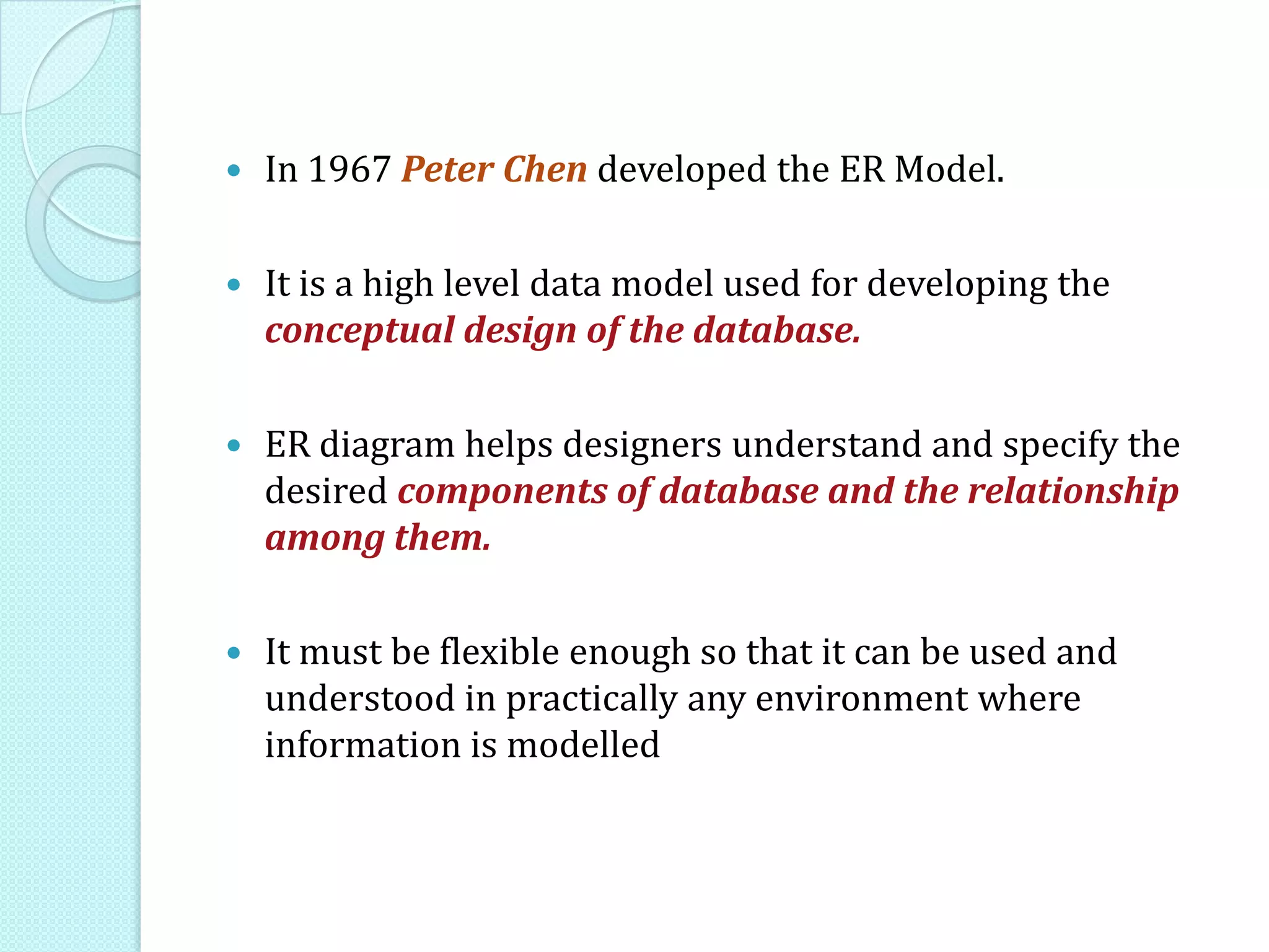  In 1967 Peter Chen developed the ER Model.
 It is a high level data model used for developing the
conceptual design of the database.
 ER diagram helps designers understand and specify the
desired components of database and the relationship
among them.
 It must be flexible enough so that it can be used and
understood in practically any environment where
information is modelled
 