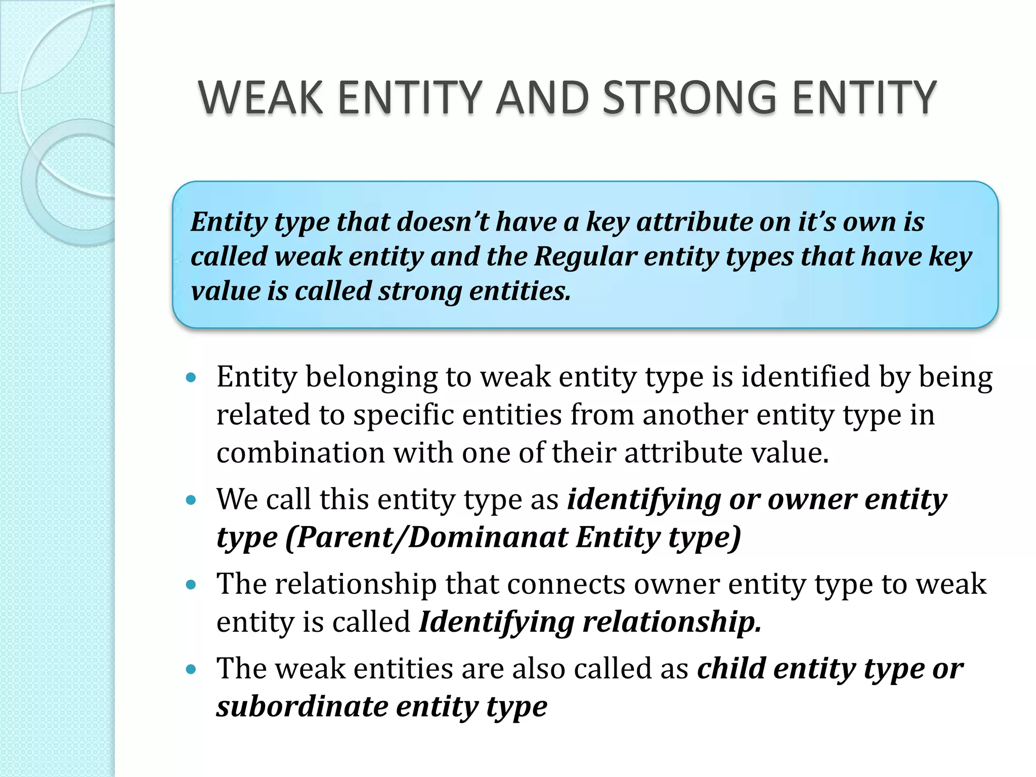 WEAK ENTITY AND STRONG ENTITY
 Entity belonging to weak entity type is identified by being
related to specific entities from another entity type in
combination with one of their attribute value.
 We call this entity type as identifying or owner entity
type (Parent/Dominanat Entity type)
 The relationship that connects owner entity type to weak
entity is called Identifying relationship.
 The weak entities are also called as child entity type or
subordinate entity type
Entity type that doesn’t have a key attribute on it’s own is
called weak entity and the Regular entity types that have key
value is called strong entities.
 