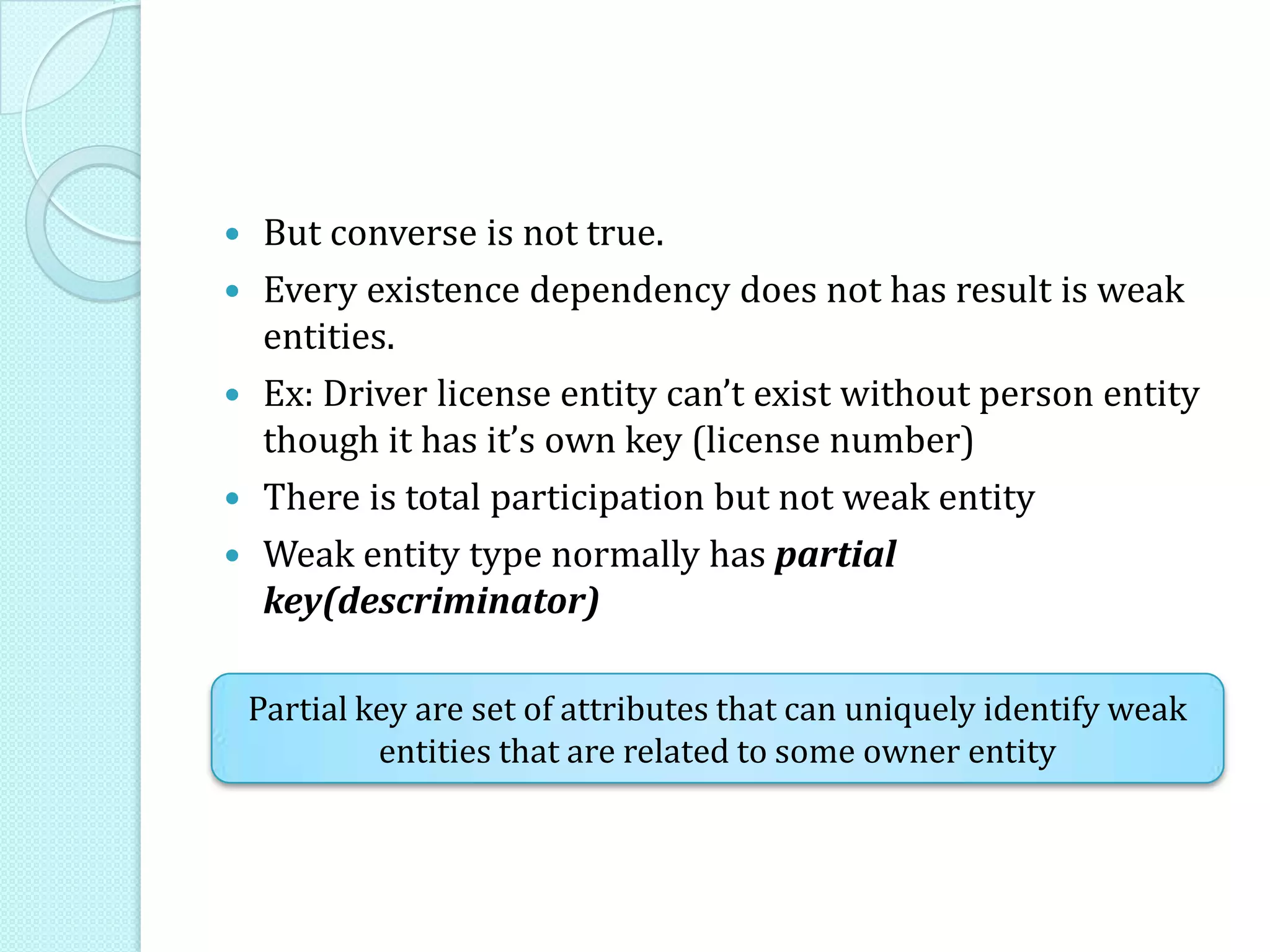  But converse is not true.
 Every existence dependency does not has result is weak
entities.
 Ex: Driver license entity can’t exist without person entity
though it has it’s own key (license number)
 There is total participation but not weak entity
 Weak entity type normally has partial
key(descriminator)
Partial key are set of attributes that can uniquely identify weak
entities that are related to some owner entity
 