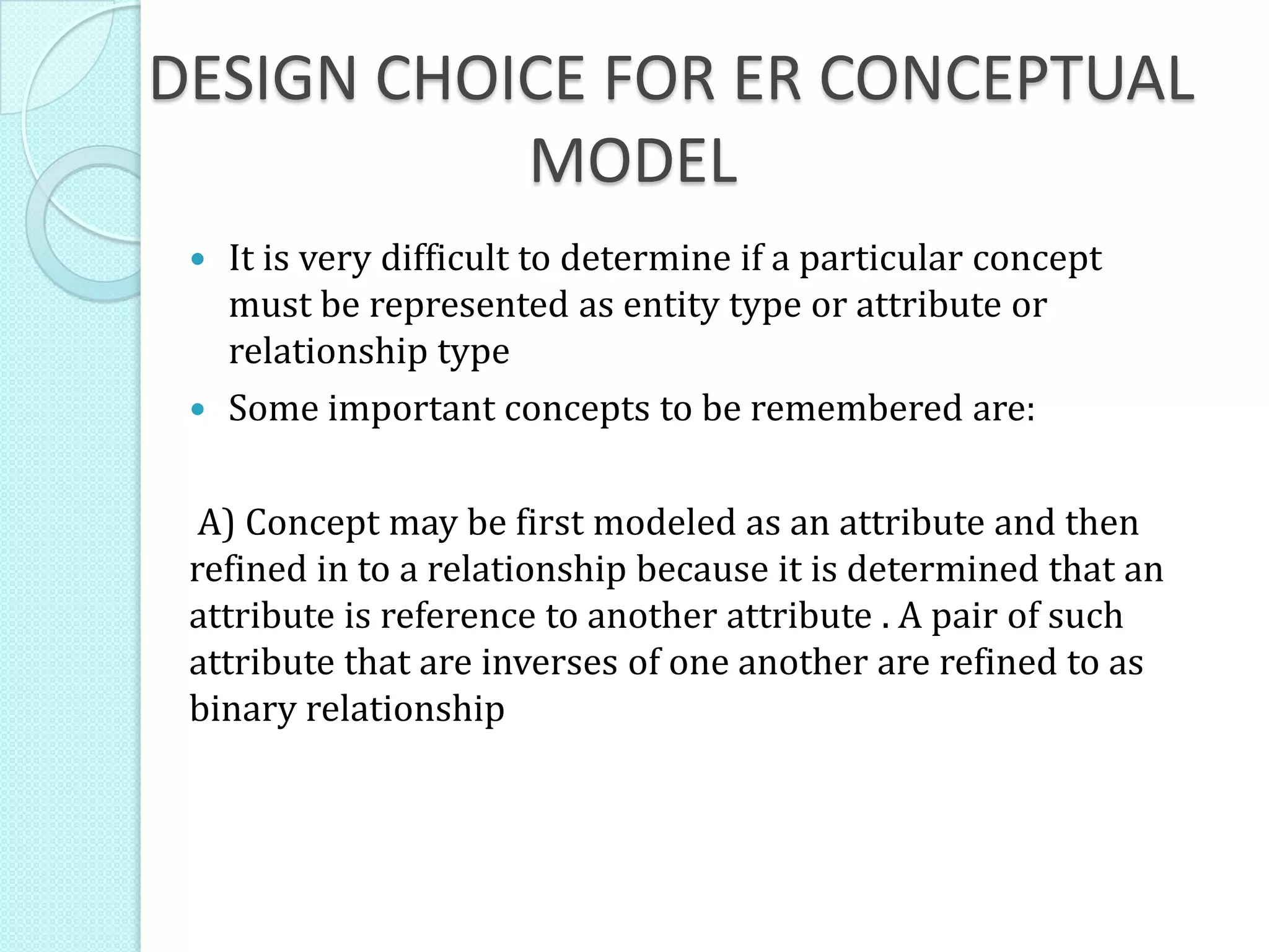 DESIGN CHOICE FOR ER CONCEPTUAL
MODEL
 It is very difficult to determine if a particular concept
must be represented as entity type or attribute or
relationship type
 Some important concepts to be remembered are:
A) Concept may be first modeled as an attribute and then
refined in to a relationship because it is determined that an
attribute is reference to another attribute . A pair of such
attribute that are inverses of one another are refined to as
binary relationship
 