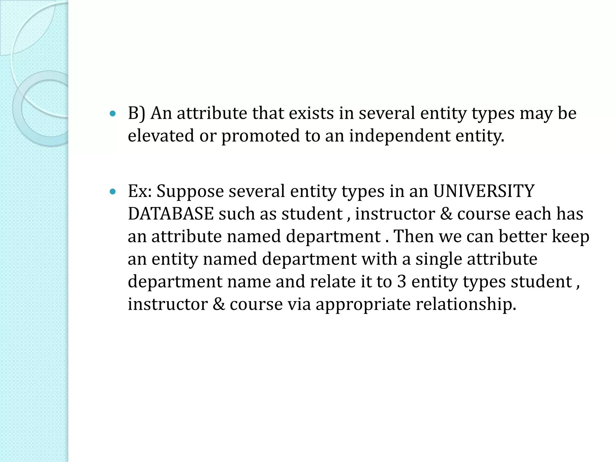  B) An attribute that exists in several entity types may be
elevated or promoted to an independent entity.
 Ex: Suppose several entity types in an UNIVERSITY
DATABASE such as student , instructor & course each has
an attribute named department . Then we can better keep
an entity named department with a single attribute
department name and relate it to 3 entity types student ,
instructor & course via appropriate relationship.
 