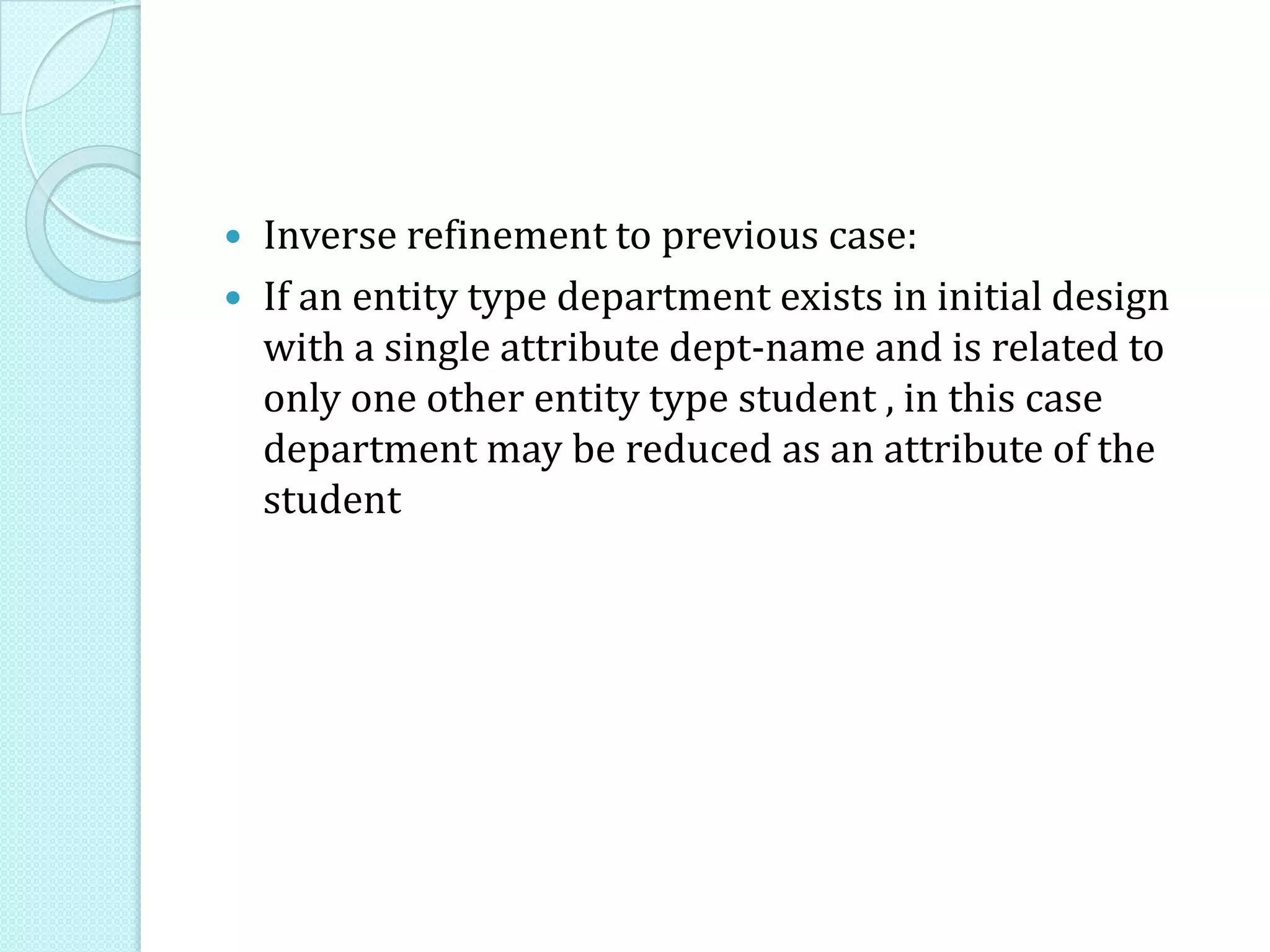  Inverse refinement to previous case:
 If an entity type department exists in initial design
with a single attribute dept-name and is related to
only one other entity type student , in this case
department may be reduced as an attribute of the
student
 