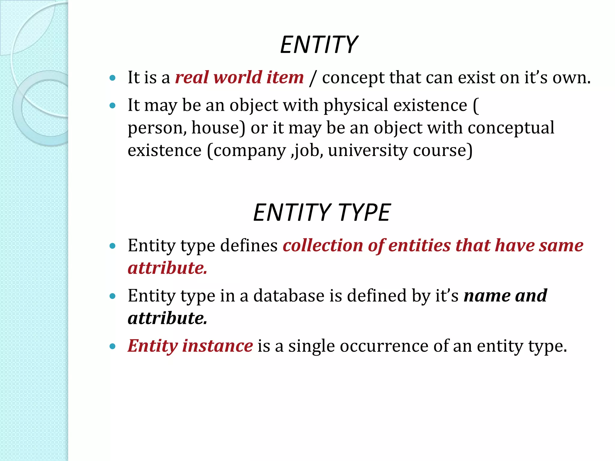 ENTITY
 It is a real world item / concept that can exist on it’s own.
 It may be an object with physical existence (
person, house) or it may be an object with conceptual
existence (company ,job, university course)
ENTITY TYPE
 Entity type defines collection of entities that have same
attribute.
 Entity type in a database is defined by it’s name and
attribute.
 Entity instance is a single occurrence of an entity type.
 