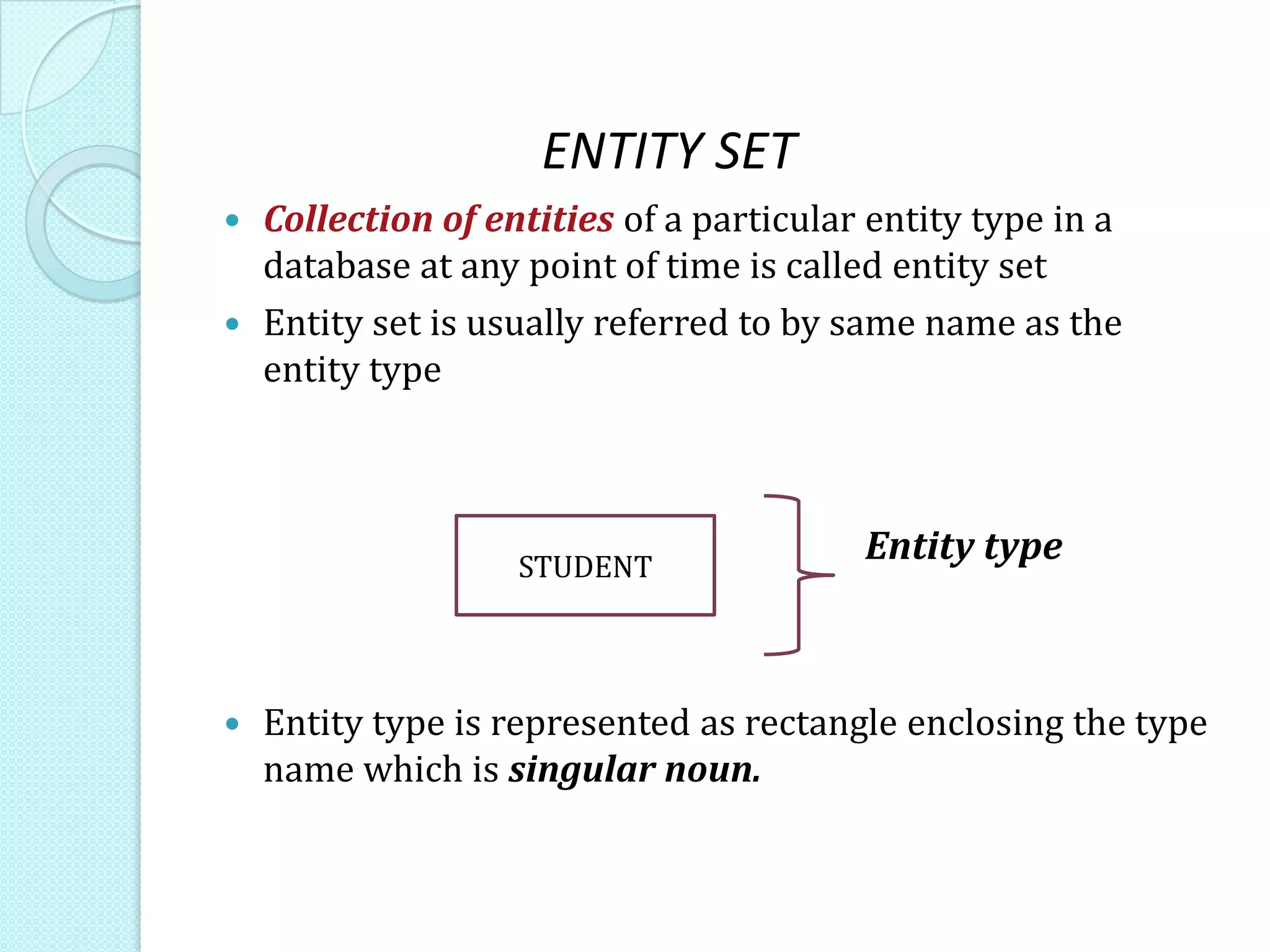 ENTITY SET
 Collection of entities of a particular entity type in a
database at any point of time is called entity set
 Entity set is usually referred to by same name as the
entity type
Entity type
 Entity type is represented as rectangle enclosing the type
name which is singular noun.
STUDENT
 