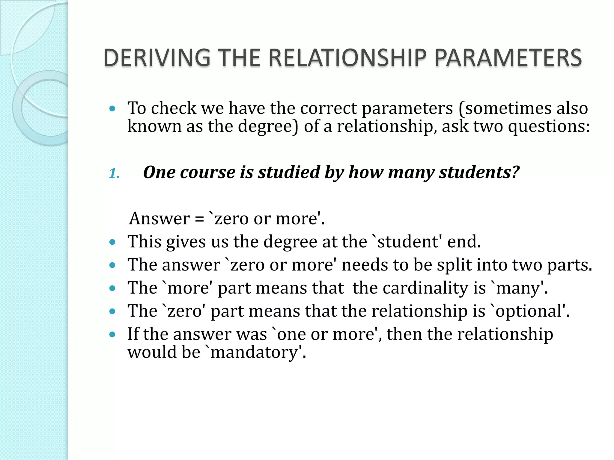 DERIVING THE RELATIONSHIP PARAMETERS
 To check we have the correct parameters (sometimes also
known as the degree) of a relationship, ask two questions:
1. One course is studied by how many students?
Answer = `zero or more'.
 This gives us the degree at the `student' end.
 The answer `zero or more' needs to be split into two parts.
 The `more' part means that the cardinality is `many'.
 The `zero' part means that the relationship is `optional'.
 If the answer was `one or more', then the relationship
would be `mandatory'.
 