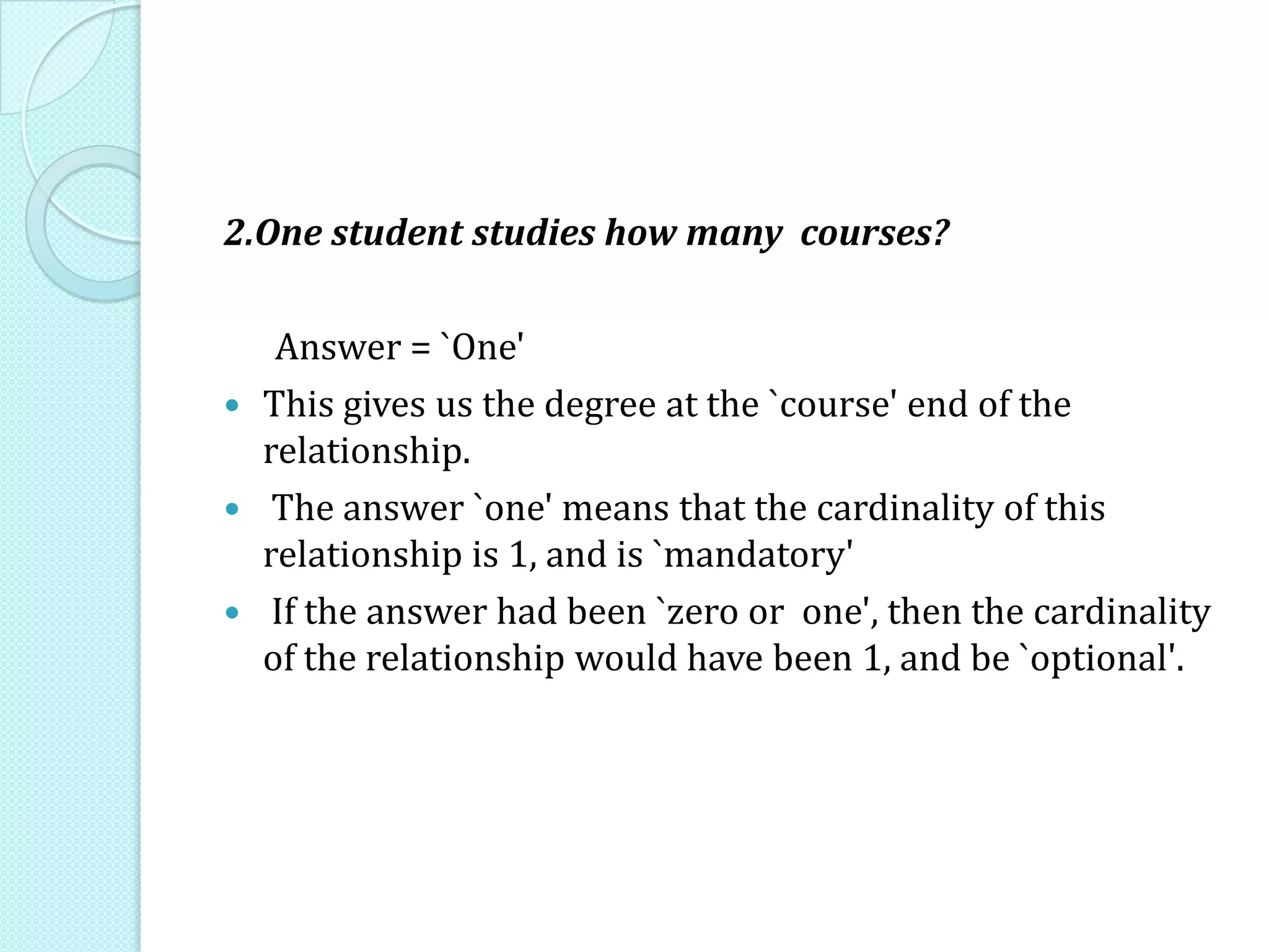 2.One student studies how many courses?
Answer = `One'
 This gives us the degree at the `course' end of the
relationship.
 The answer `one' means that the cardinality of this
relationship is 1, and is `mandatory'
 If the answer had been `zero or one', then the cardinality
of the relationship would have been 1, and be `optional'.
 