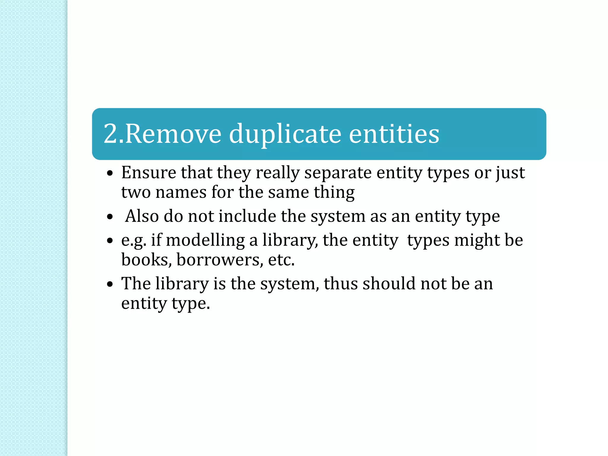 2.Remove duplicate entities
• Ensure that they really separate entity types or just
two names for the same thing
• Also do not include the system as an entity type
• e.g. if modelling a library, the entity types might be
books, borrowers, etc.
• The library is the system, thus should not be an
entity type.
 