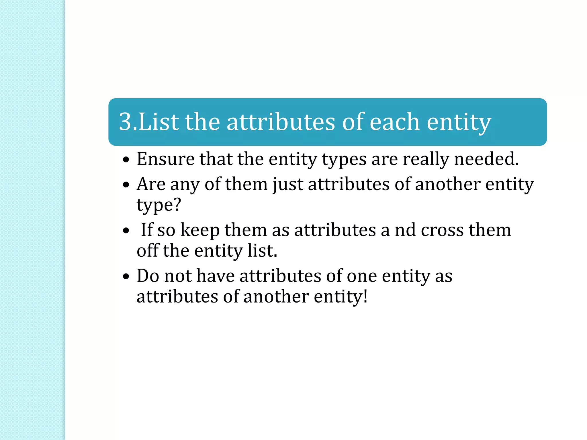 3.List the attributes of each entity
• Ensure that the entity types are really needed.
• Are any of them just attributes of another entity
type?
• If so keep them as attributes a nd cross them
off the entity list.
• Do not have attributes of one entity as
attributes of another entity!
 