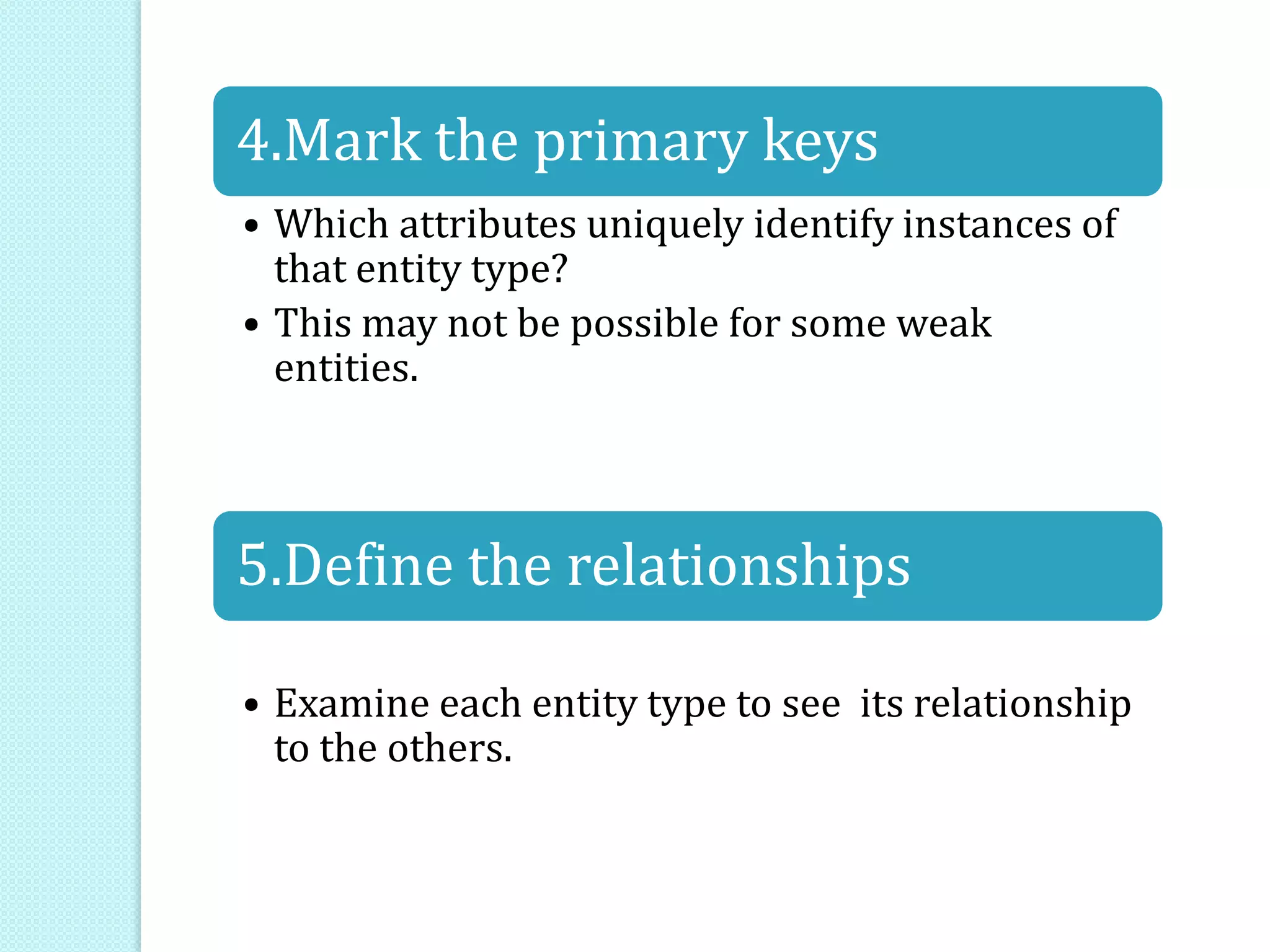 4.Mark the primary keys
• Which attributes uniquely identify instances of
that entity type?
• This may not be possible for some weak
entities.
5.Define the relationships
• Examine each entity type to see its relationship
to the others.
 