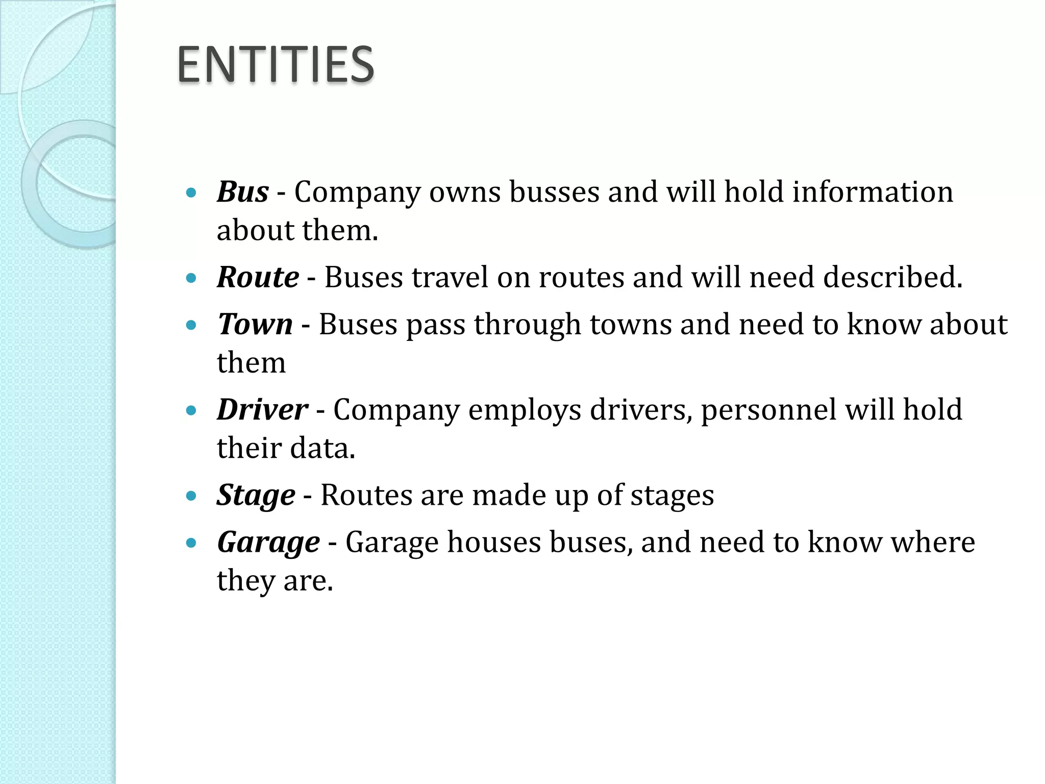 ENTITIES
 Bus - Company owns busses and will hold information
about them.
 Route - Buses travel on routes and will need described.
 Town - Buses pass through towns and need to know about
them
 Driver - Company employs drivers, personnel will hold
their data.
 Stage - Routes are made up of stages
 Garage - Garage houses buses, and need to know where
they are.
 