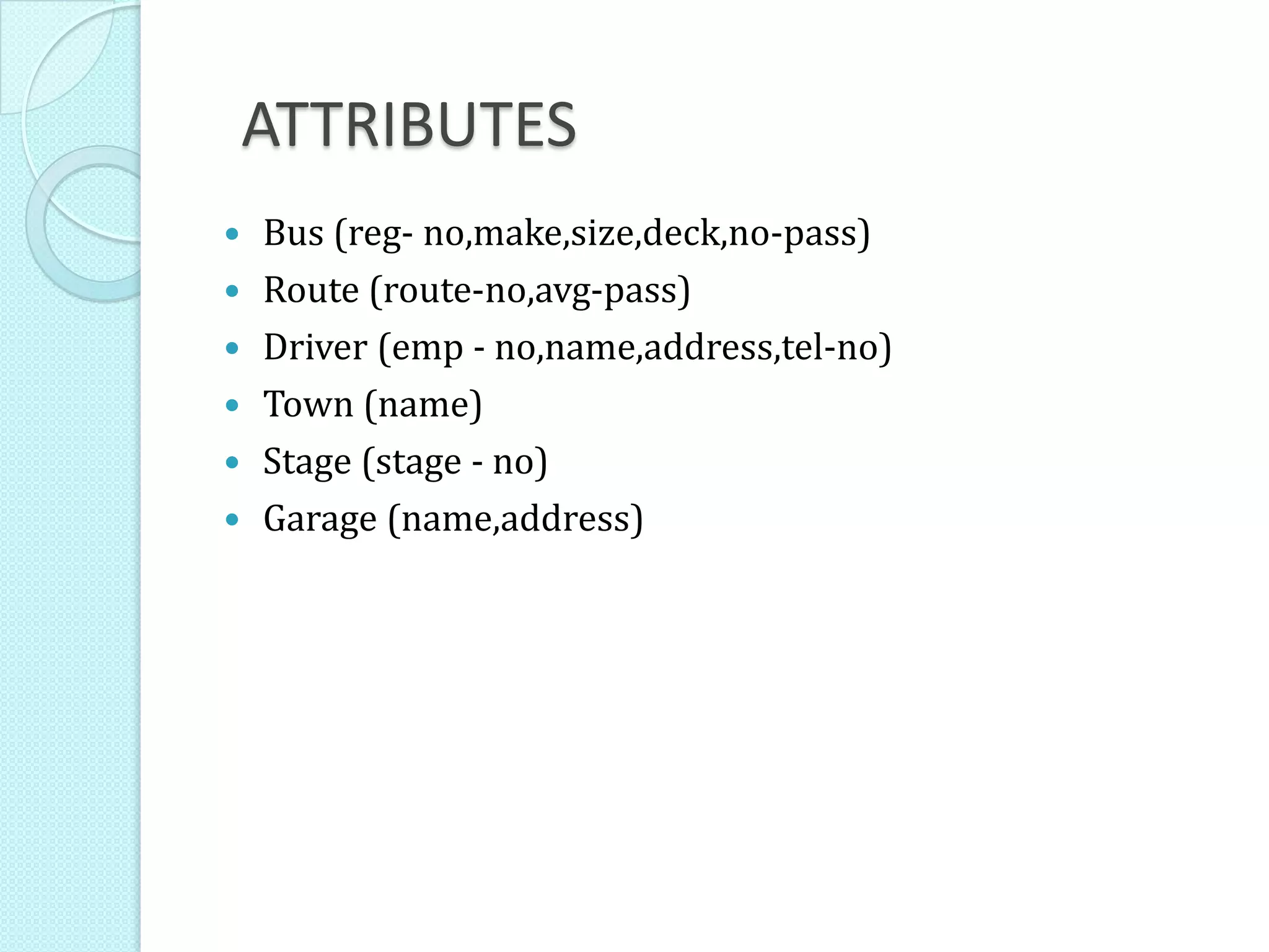 ATTRIBUTES
 Bus (reg- no,make,size,deck,no-pass)
 Route (route-no,avg-pass)
 Driver (emp - no,name,address,tel-no)
 Town (name)
 Stage (stage - no)
 Garage (name,address)
 