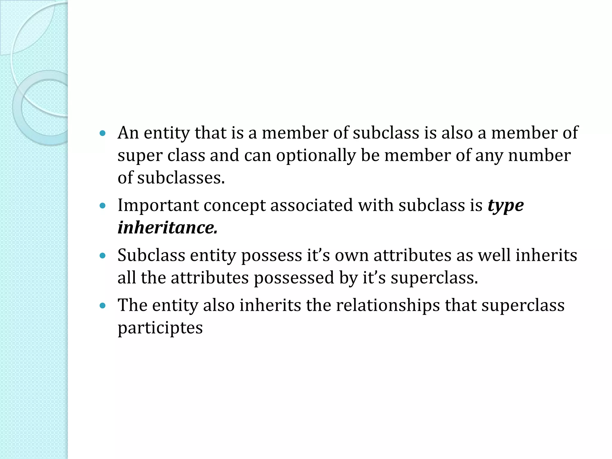  An entity that is a member of subclass is also a member of
super class and can optionally be member of any number
of subclasses.
 Important concept associated with subclass is type
inheritance.
 Subclass entity possess it’s own attributes as well inherits
all the attributes possessed by it’s superclass.
 The entity also inherits the relationships that superclass
participtes
 
