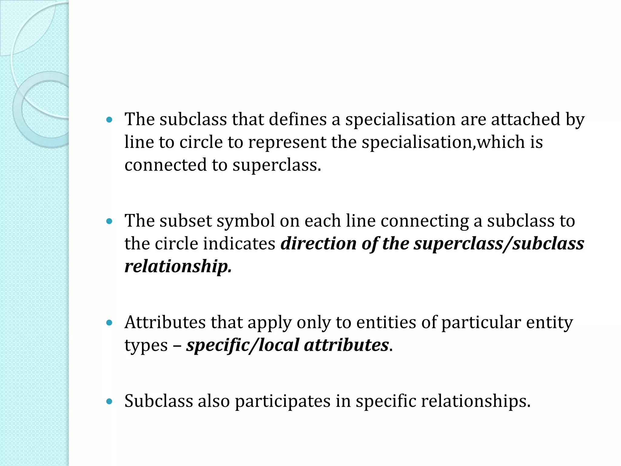  The subclass that defines a specialisation are attached by
line to circle to represent the specialisation,which is
connected to superclass.
 The subset symbol on each line connecting a subclass to
the circle indicates direction of the superclass/subclass
relationship.
 Attributes that apply only to entities of particular entity
types – specific/local attributes.
 Subclass also participates in specific relationships.
 