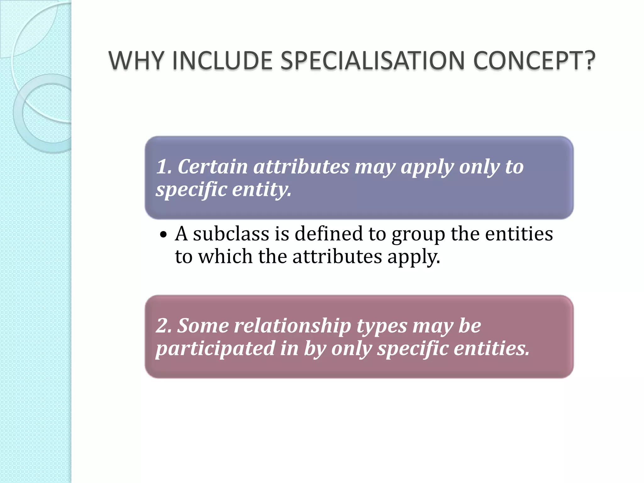 WHY INCLUDE SPECIALISATION CONCEPT?
1. Certain attributes may apply only to
specific entity.
• A subclass is defined to group the entities
to which the attributes apply.
2. Some relationship types may be
participated in by only specific entities.
 