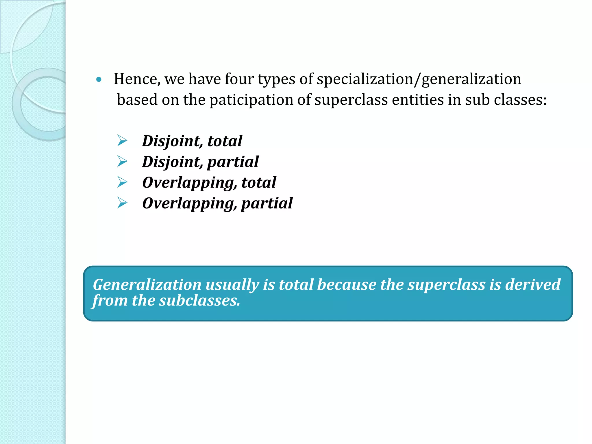  Hence, we have four types of specialization/generalization
based on the paticipation of superclass entities in sub classes:
 Disjoint, total
 Disjoint, partial
 Overlapping, total
 Overlapping, partial
Generalization usually is total because the superclass is derived
from the subclasses.
 
