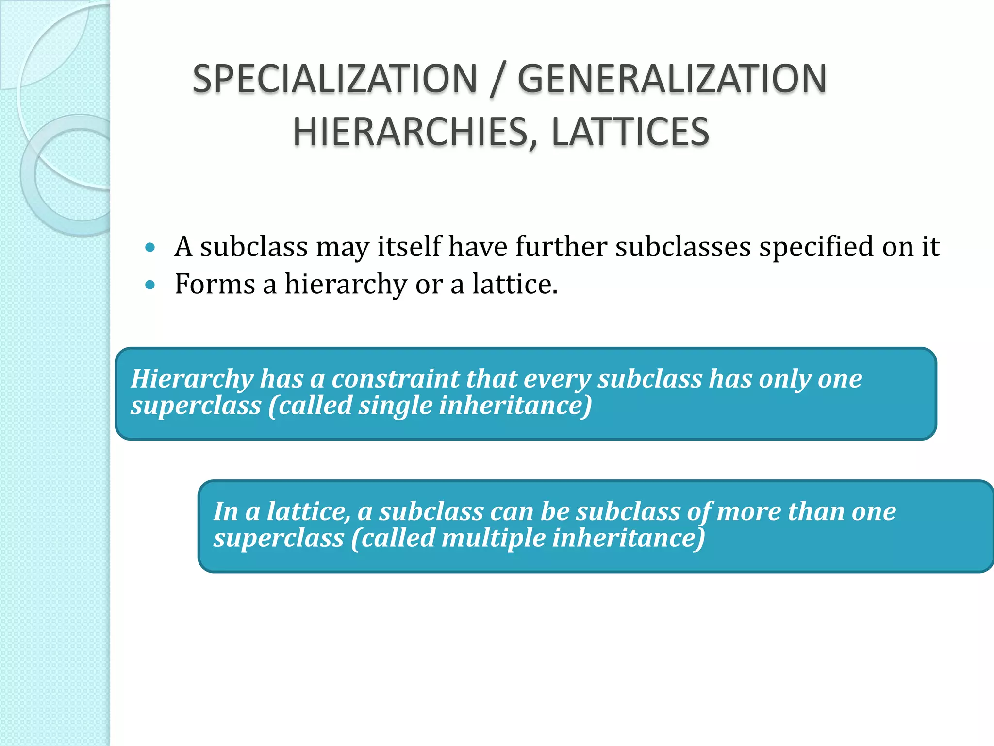 SPECIALIZATION / GENERALIZATION
HIERARCHIES, LATTICES
 A subclass may itself have further subclasses specified on it
 Forms a hierarchy or a lattice.
Hierarchy has a constraint that every subclass has only one
superclass (called single inheritance)
In a lattice, a subclass can be subclass of more than one
superclass (called multiple inheritance)
 