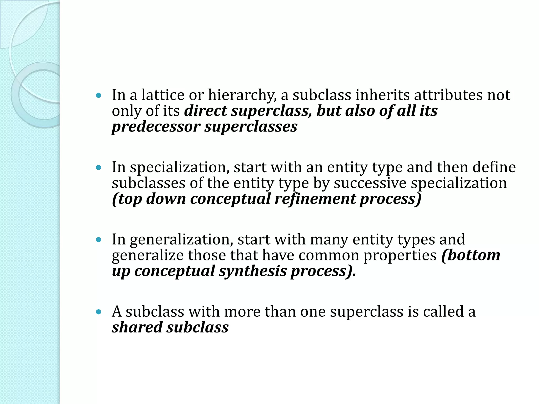  In a lattice or hierarchy, a subclass inherits attributes not
only of its direct superclass, but also of all its
predecessor superclasses
 In specialization, start with an entity type and then define
subclasses of the entity type by successive specialization
(top down conceptual refinement process)
 In generalization, start with many entity types and
generalize those that have common properties (bottom
up conceptual synthesis process).
 A subclass with more than one superclass is called a
shared subclass
 