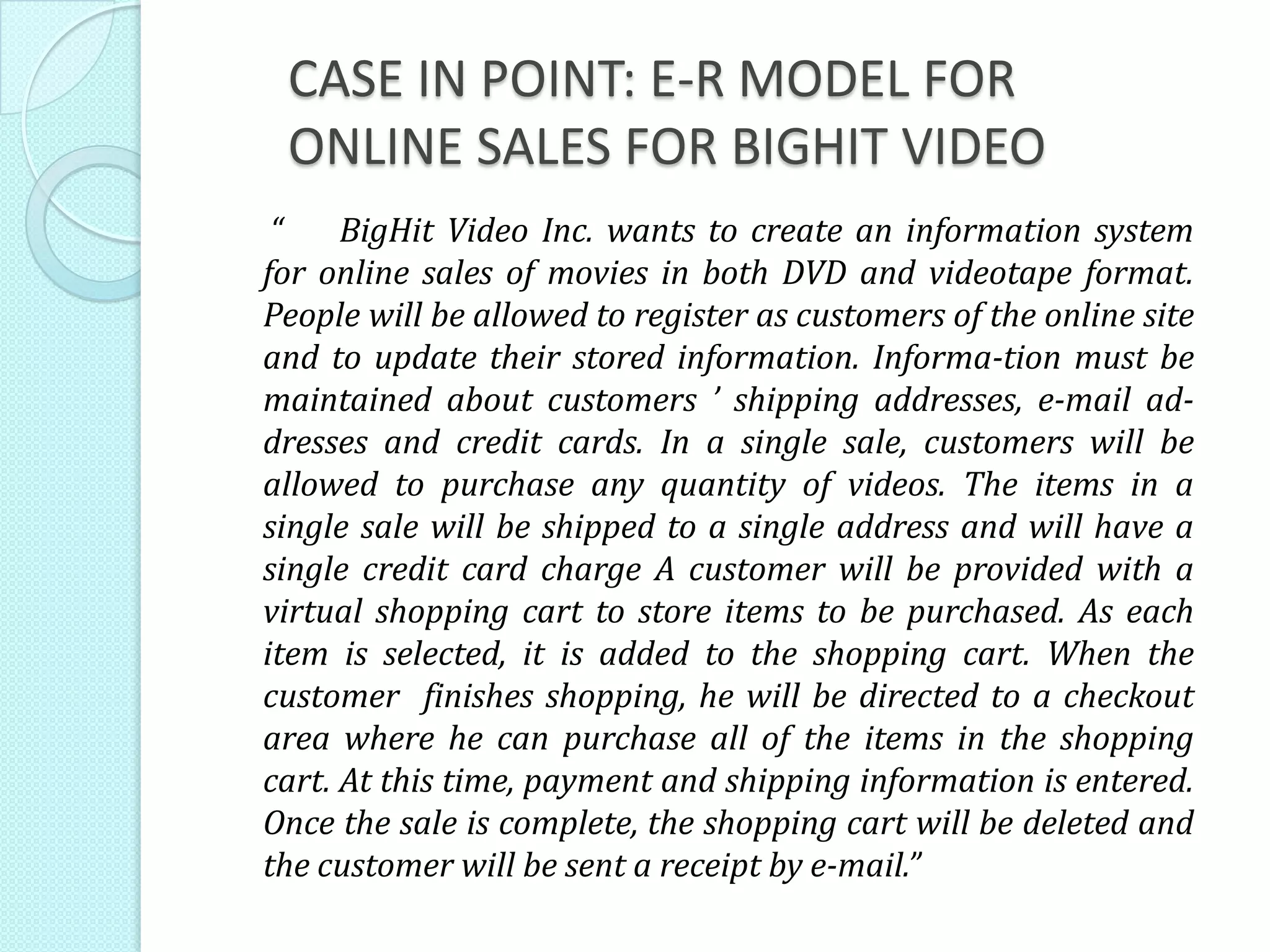 CASE IN POINT: E-R MODEL FOR
ONLINE SALES FOR BIGHIT VIDEO
“ BigHit Video Inc. wants to create an information system
for online sales of movies in both DVD and videotape format.
People will be allowed to register as customers of the online site
and to update their stored information. Informa-tion must be
maintained about customers ’ shipping addresses, e-mail ad-
dresses and credit cards. In a single sale, customers will be
allowed to purchase any quantity of videos. The items in a
single sale will be shipped to a single address and will have a
single credit card charge A customer will be provided with a
virtual shopping cart to store items to be purchased. As each
item is selected, it is added to the shopping cart. When the
customer finishes shopping, he will be directed to a checkout
area where he can purchase all of the items in the shopping
cart. At this time, payment and shipping information is entered.
Once the sale is complete, the shopping cart will be deleted and
the customer will be sent a receipt by e-mail.”
 