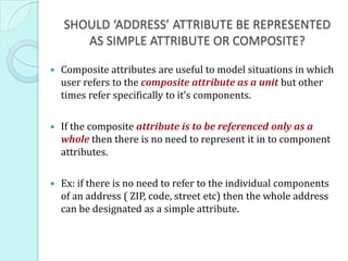 SHOULD ‘ADDRESS’ ATTRIBUTE BE REPRESENTED
AS SIMPLE ATTRIBUTE OR COMPOSITE?
 Composite attributes are useful to model situations in which
user refers to the composite attribute as a unit but other
times refer specifically to it’s components.
 If the composite attribute is to be referenced only as a
whole then there is no need to represent it in to component
attributes.
 Ex: if there is no need to refer to the individual components
of an address ( ZIP, code, street etc) then the whole address
can be designated as a simple attribute.
 