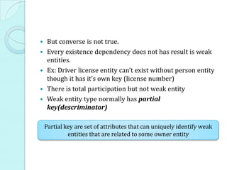  But converse is not true.
 Every existence dependency does not has result is weak
entities.
 Ex: Driver license entity can’t exist without person entity
though it has it’s own key (license number)
 There is total participation but not weak entity
 Weak entity type normally has partial
key(descriminator)
Partial key are set of attributes that can uniquely identify weak
entities that are related to some owner entity
 