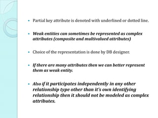  Partial key attribute is denoted with underlined or dotted line.
 Weak entities can sometimes be represented as complex
attributes (composite and multivalued attributes)
 Choice of the representation is done by DB designer.
 If there are many attributes then we can better represent
them as weak entity.
 Also if it participates independently in any other
relationship type other than it’s own identifying
relationship then it should not be modeled as complex
attributes.
 