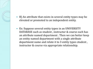  B) An attribute that exists in several entity types may be
elevated or promoted to an independent entity.
 Ex: Suppose several entity types in an UNIVERSITY
DATABASE such as student , instructor & course each has
an attribute named department . Then we can better keep
an entity named department with a single attribute
department name and relate it to 3 entity types student ,
instructor & course via appropriate relationship.
 