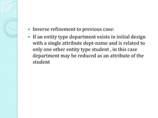  Inverse refinement to previous case:
 If an entity type department exists in initial design
with a single attribute dept-name and is related to
only one other entity type student , in this case
department may be reduced as an attribute of the
student
 