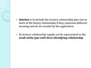  Solution is to include the ternary relationship plus one or
more of the binary relationship if they represent different
meaning and all are needed by the application.
 So ternary relationship supply can be represented as the
weak entity type with three identifying relationship
 
