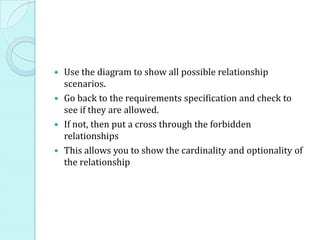  Use the diagram to show all possible relationship
scenarios.
 Go back to the requirements specification and check to
see if they are allowed.
 If not, then put a cross through the forbidden
relationships
 This allows you to show the cardinality and optionality of
the relationship
 