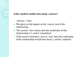 2.One student studies how many courses?
Answer = `One'
 This gives us the degree at the `course' end of the
relationship.
 The answer `one' means that the cardinality of this
relationship is 1, and is `mandatory'
 If the answer had been `zero or one', then the cardinality
of the relationship would have been 1, and be `optional'.
 