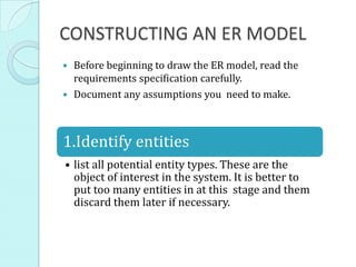 CONSTRUCTING AN ER MODEL
 Before beginning to draw the ER model, read the
requirements specification carefully.
 Document any assumptions you need to make.
1.Identify entities
• list all potential entity types. These are the
object of interest in the system. It is better to
put too many entities in at this stage and them
discard them later if necessary.
 