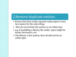 2.Remove duplicate entities
• Ensure that they really separate entity types or just
two names for the same thing
• Also do not include the system as an entity type
• e.g. if modelling a library, the entity types might be
books, borrowers, etc.
• The library is the system, thus should not be an
entity type.
 